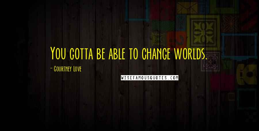 Courtney Love quotes: You gotta be able to change worlds.