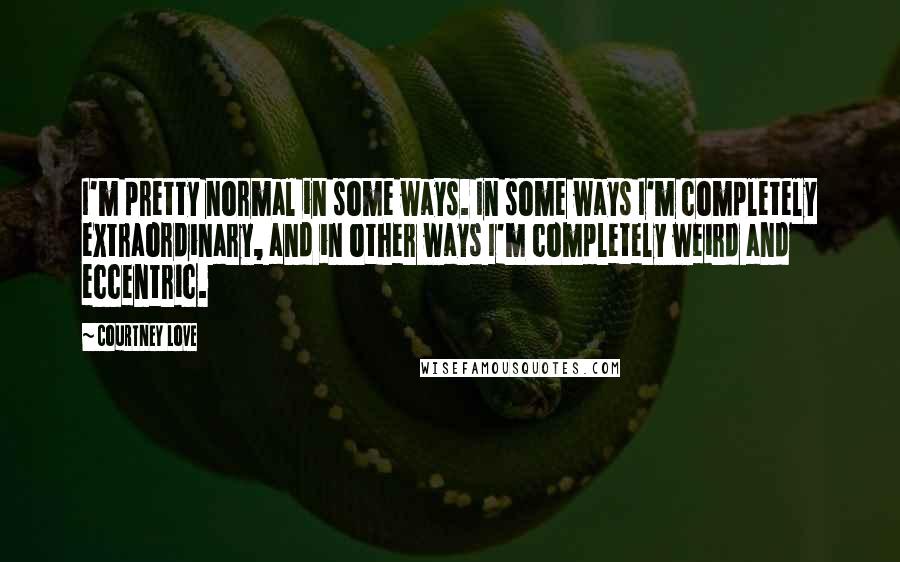 Courtney Love quotes: I'm pretty normal in some ways. In some ways I'm completely extraordinary, and in other ways I'm completely weird and eccentric. Courtney Love quotes: I'm pretty normal in some ways. In some ways I'm completely extraordinary, and in other ways I'm completely weird and eccentric.