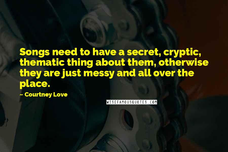 Courtney Love quotes: Songs need to have a secret, cryptic, thematic thing about them, otherwise they are just messy and all over the place. Courtney Love quotes: Songs need to have a secret, cryptic, thematic thing about them, otherwise they are just messy and all over the place.