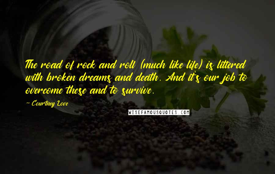 Courtney Love quotes: The road of rock and roll (much like life) is littered with broken dreams and death. And it's our job to overcome these and to survive. Courtney Love quotes: The road of rock and roll (much like life) is littered with broken dreams and death. And it's our job to overcome these and to survive.