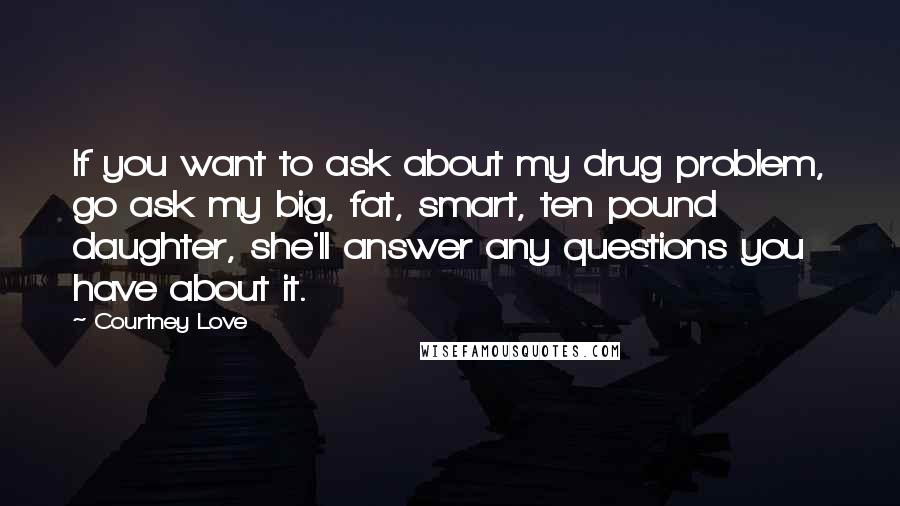 Courtney Love quotes: If you want to ask about my drug problem, go ask my big, fat, smart, ten pound daughter, she'll answer any questions you have about it. Courtney Love quotes: If you want to ask about my drug problem, go ask my big, fat, smart, ten pound daughter, she'll answer any questions you have about it.