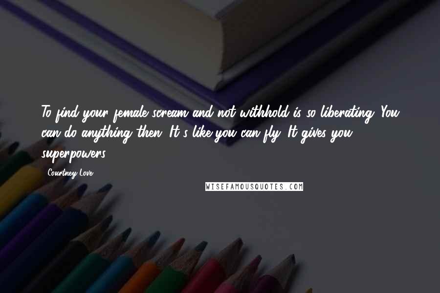 Courtney Love quotes: To find your female scream and not withhold is so liberating. You can do anything then. It's like you can fly. It gives you superpowers.