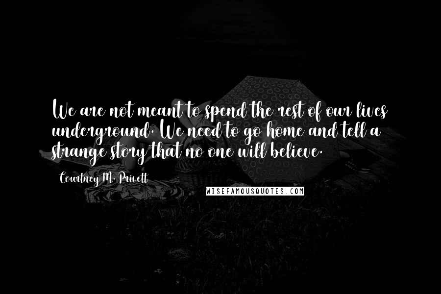 Courtney M. Privett quotes: We are not meant to spend the rest of our lives underground. We need to go home and tell a strange story that no one will believe.