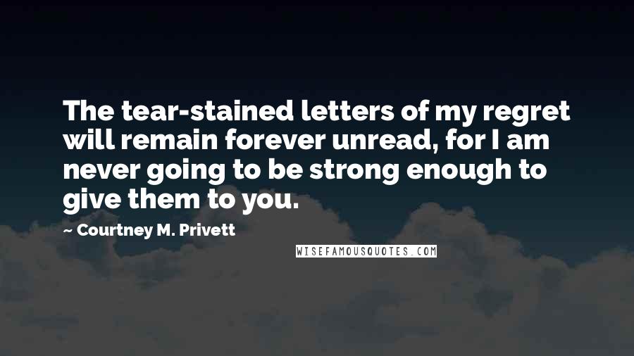 Courtney M. Privett quotes: The tear-stained letters of my regret will remain forever unread, for I am never going to be strong enough to give them to you.