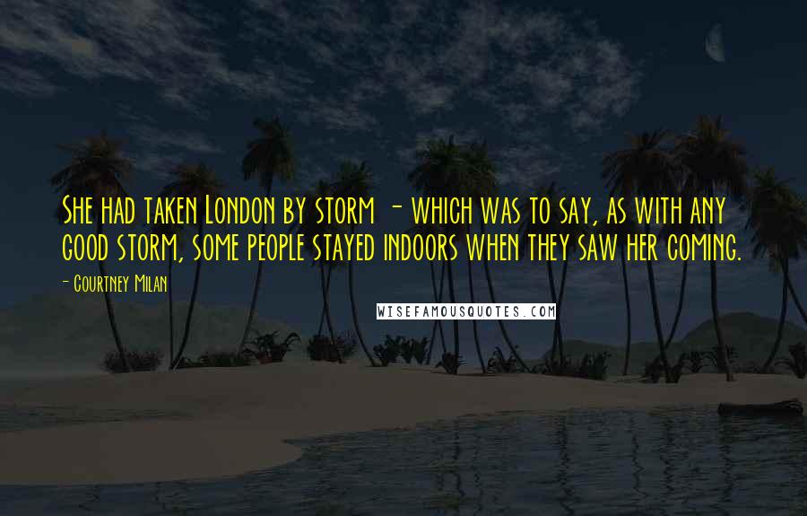 Courtney Milan quotes: She had taken London by storm - which was to say, as with any good storm, some people stayed indoors when they saw her coming. Courtney Milan quotes: She had taken London by storm - which was to say, as with any good storm, some people stayed indoors when they saw her coming.