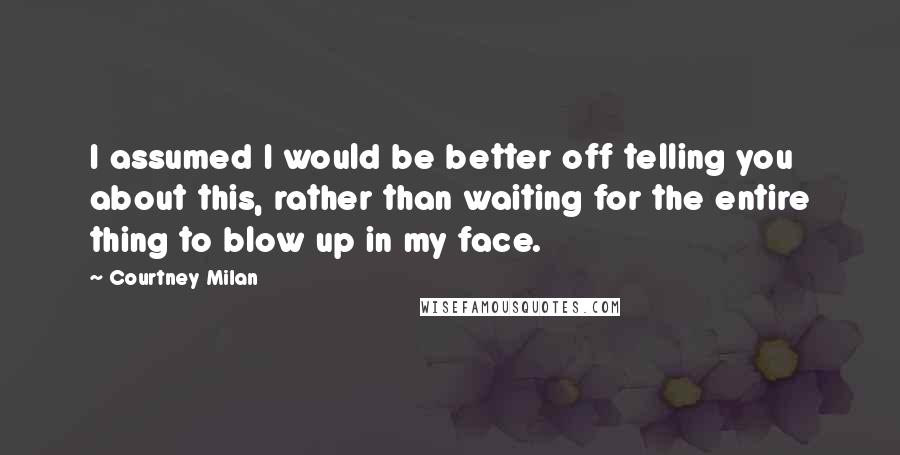 Courtney Milan quotes: I assumed I would be better off telling you about this, rather than waiting for the entire thing to blow up in my face. Courtney Milan quotes: I assumed I would be better off telling you about this, rather than waiting for the entire thing to blow up in my face.