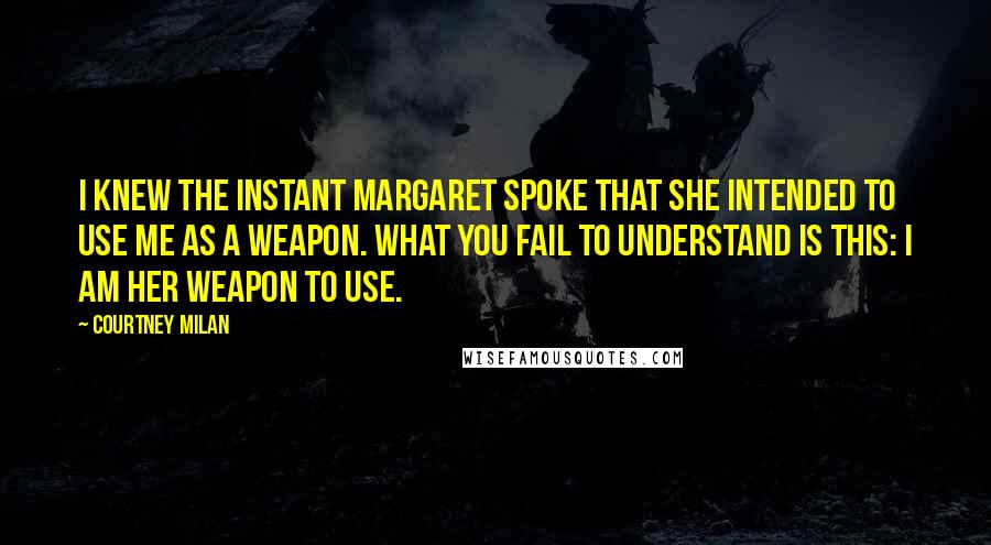 Courtney Milan quotes: I knew the instant Margaret spoke that she intended to use me as a weapon. What you fail to understand is this: I am her weapon to use. Courtney Milan quotes: I knew the instant Margaret spoke that she intended to use me as a weapon. What you fail to understand is this: I am her weapon to use.