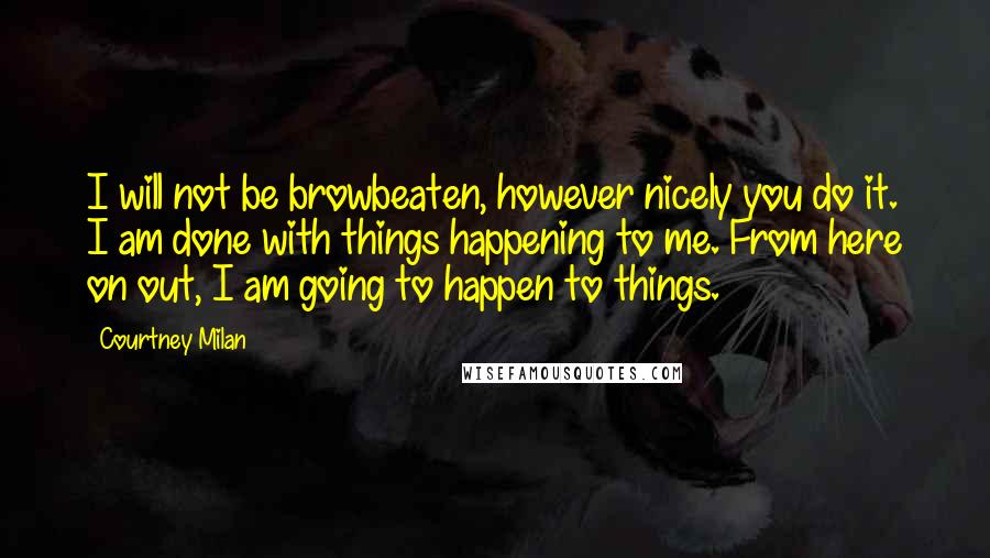 Courtney Milan quotes: I will not be browbeaten, however nicely you do it. I am done with things happening to me. From here on out, I am going to happen to things. Courtney Milan quotes: I will not be browbeaten, however nicely you do it. I am done with things happening to me. From here on out, I am going to happen to things.
