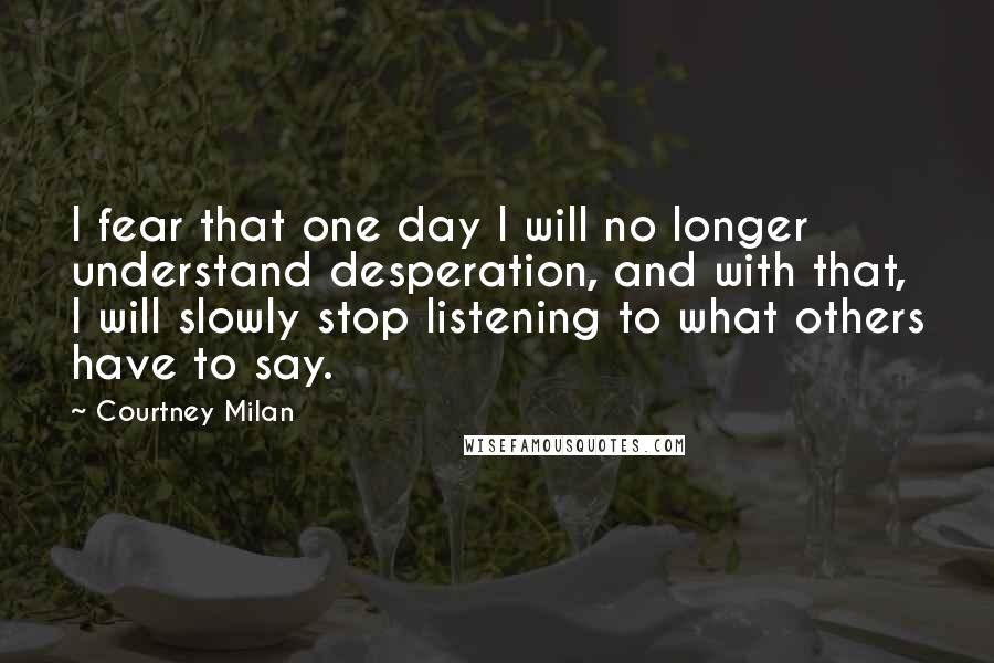 Courtney Milan quotes: I fear that one day I will no longer understand desperation, and with that, I will slowly stop listening to what others have to say. Courtney Milan quotes: I fear that one day I will no longer understand desperation, and with that, I will slowly stop listening to what others have to say.