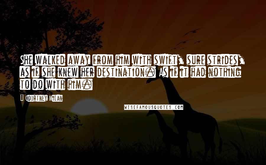Courtney Milan quotes: She walked away from him with swift, sure strides, as if she knew her destination. As if it had nothing to do with him. Courtney Milan quotes: She walked away from him with swift, sure strides, as if she knew her destination. As if it had nothing to do with him.