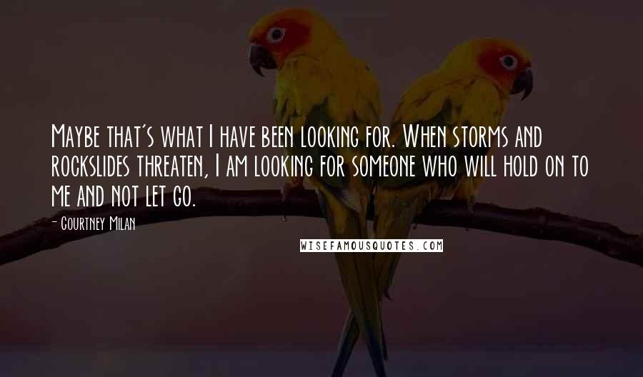 Courtney Milan quotes: Maybe that's what I have been looking for. When storms and rockslides threaten, I am looking for someone who will hold on to me and not let go. Courtney Milan quotes: Maybe that's what I have been looking for. When storms and rockslides threaten, I am looking for someone who will hold on to me and not let go.