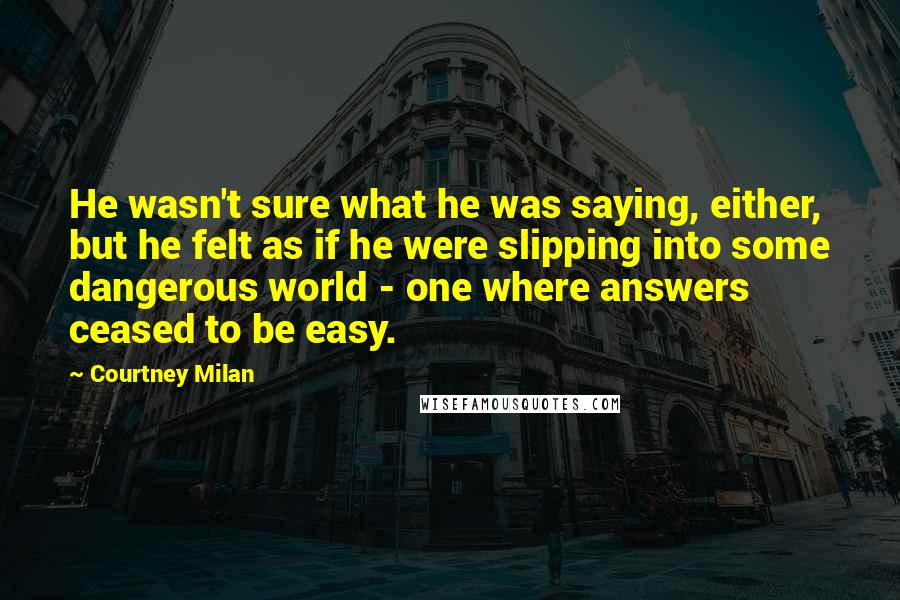 Courtney Milan quotes: He wasn't sure what he was saying, either, but he felt as if he were slipping into some dangerous world - one where answers ceased to be easy. Courtney Milan quotes: He wasn't sure what he was saying, either, but he felt as if he were slipping into some dangerous world - one where answers ceased to be easy.