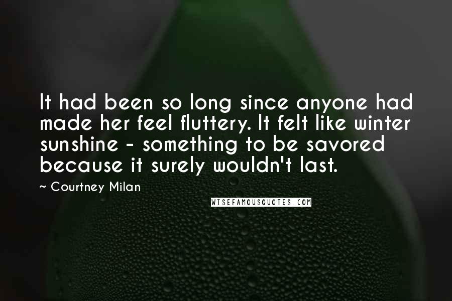 Courtney Milan quotes: It had been so long since anyone had made her feel fluttery. It felt like winter sunshine - something to be savored because it surely wouldn't last. Courtney Milan quotes: It had been so long since anyone had made her feel fluttery. It felt like winter sunshine - something to be savored because it surely wouldn't last.