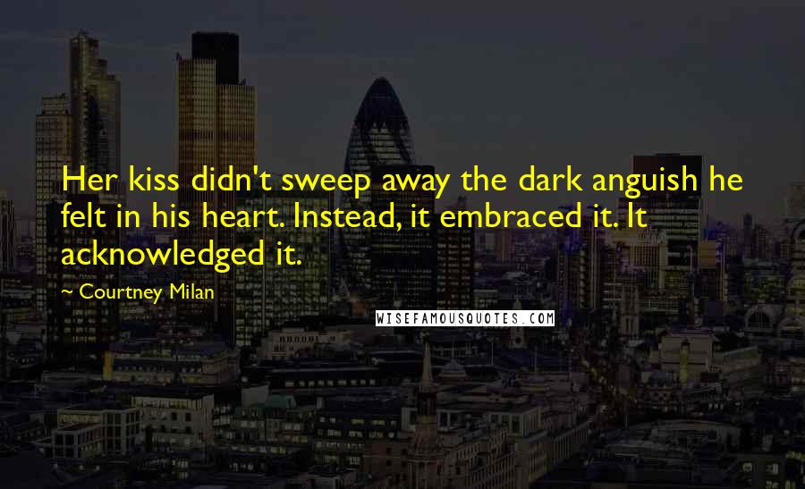 Courtney Milan quotes: Her kiss didn't sweep away the dark anguish he felt in his heart. Instead, it embraced it. It acknowledged it. Courtney Milan quotes: Her kiss didn't sweep away the dark anguish he felt in his heart. Instead, it embraced it. It acknowledged it.