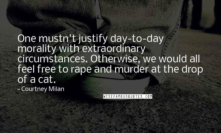 Courtney Milan quotes: One mustn't justify day-to-day morality with extraordinary circumstances. Otherwise, we would all feel free to rape and murder at the drop of a cat. Courtney Milan quotes: One mustn't justify day-to-day morality with extraordinary circumstances. Otherwise, we would all feel free to rape and murder at the drop of a cat.