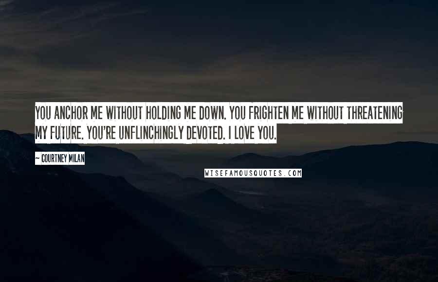 Courtney Milan quotes: You anchor me without holding me down. You frighten me without threatening my future. You're unflinchingly devoted. I love you. Courtney Milan quotes: You anchor me without holding me down. You frighten me without threatening my future. You're unflinchingly devoted. I love you.