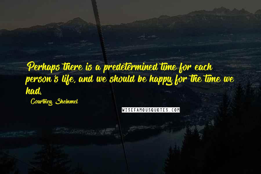 Courtney Sheinmel quotes: Perhaps there is a predetermined time for each person's life, and we should be happy for the time we had.