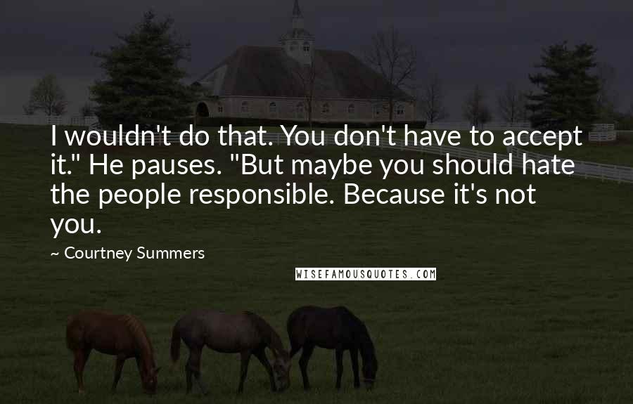 Courtney Summers quotes: I wouldn't do that. You don't have to accept it." He pauses. "But maybe you should hate the people responsible. Because it's not you. Courtney Summers quotes: I wouldn't do that. You don't have to accept it." He pauses. "But maybe you should hate the people responsible. Because it's not you.
