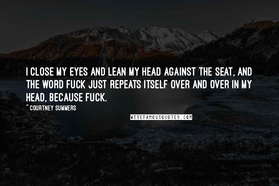 Courtney Summers quotes: I close my eyes and lean my head against the seat, and the word fuck just repeats itself over and over in my head, because fuck. Courtney Summers quotes: I close my eyes and lean my head against the seat, and the word fuck just repeats itself over and over in my head, because fuck.