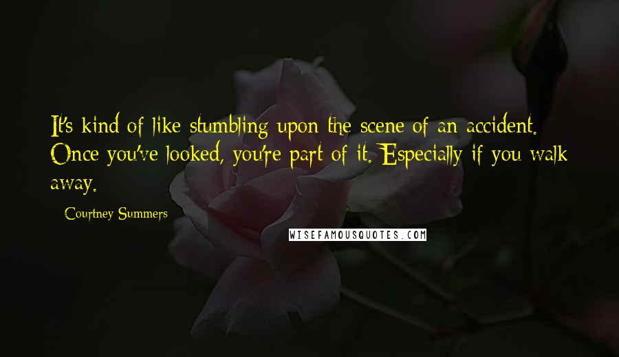 Courtney Summers quotes: It's kind of like stumbling upon the scene of an accident. Once you've looked, you're part of it. Especially if you walk away. Courtney Summers quotes: It's kind of like stumbling upon the scene of an accident. Once you've looked, you're part of it. Especially if you walk away.