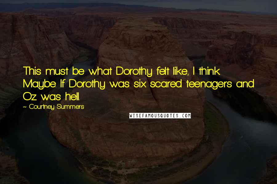Courtney Summers quotes: This must be what Dorothy felt like, I think. Maybe. If Dorothy was six scared teenagers and Oz was hell. Courtney Summers quotes: This must be what Dorothy felt like, I think. Maybe. If Dorothy was six scared teenagers and Oz was hell.