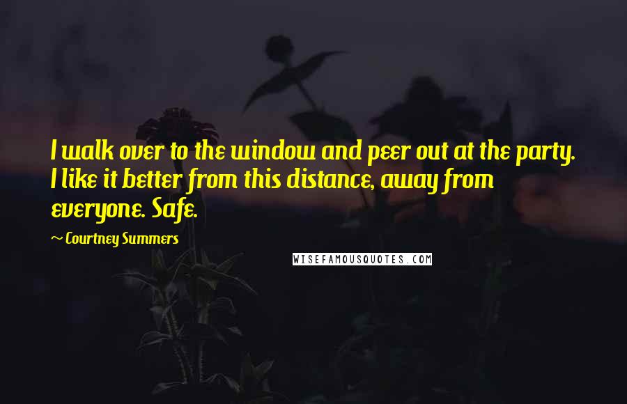 Courtney Summers quotes: I walk over to the window and peer out at the party. I like it better from this distance, away from everyone. Safe. Courtney Summers quotes: I walk over to the window and peer out at the party. I like it better from this distance, away from everyone. Safe.