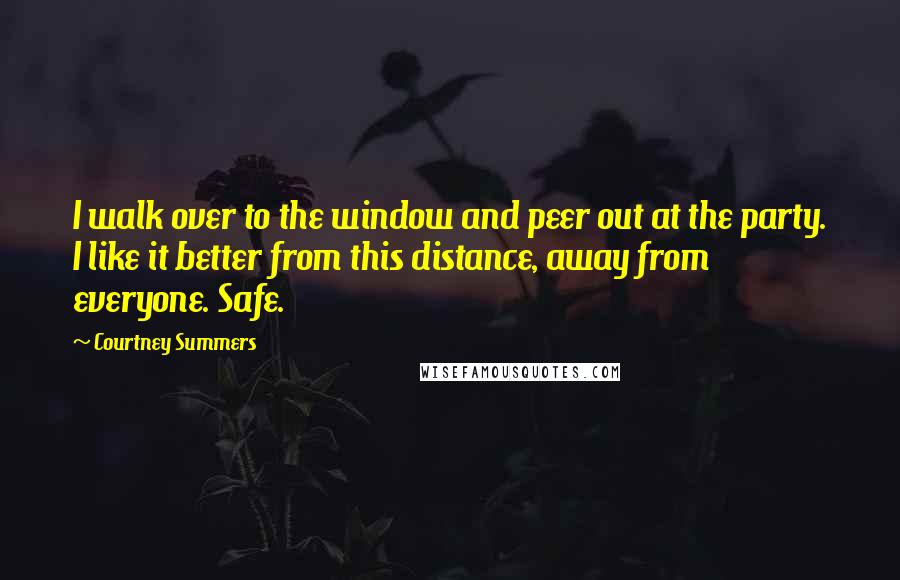 Courtney Summers quotes: I walk over to the window and peer out at the party. I like it better from this distance, away from everyone. Safe.