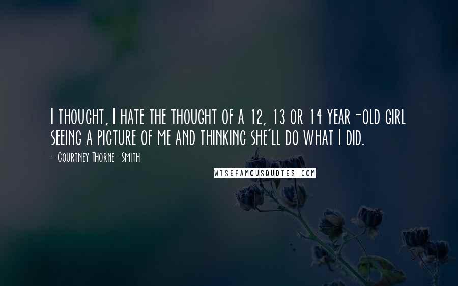 Courtney Thorne-Smith quotes: I thought, I hate the thought of a 12, 13 or 14 year-old girl seeing a picture of me and thinking she'll do what I did. Courtney Thorne-Smith quotes: I thought, I hate the thought of a 12, 13 or 14 year-old girl seeing a picture of me and thinking she'll do what I did.