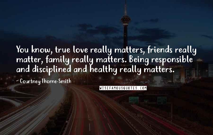 Courtney Thorne-Smith quotes: You know, true love really matters, friends really matter, family really matters. Being responsible and disciplined and healthy really matters.