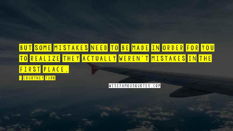 Courtney Turk quotes: But some mistakes need to be made in order for you to realize they actually weren't mistakes in the first place, Courtney Turk quotes: But some mistakes need to be made in order for you to realize they actually weren't mistakes in the first place,