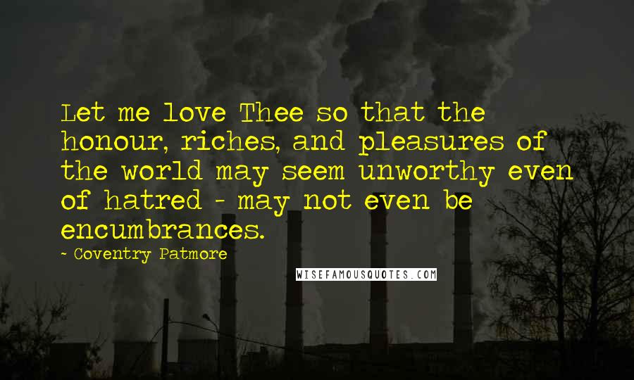 Coventry Patmore quotes: Let me love Thee so that the honour, riches, and pleasures of the world may seem unworthy even of hatred - may not even be encumbrances.