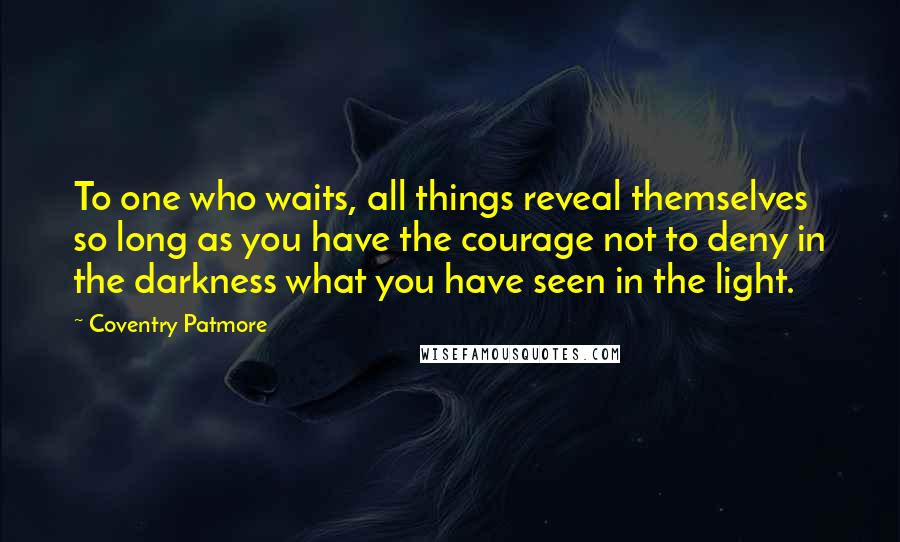 Coventry Patmore quotes: To one who waits, all things reveal themselves so long as you have the courage not to deny in the darkness what you have seen in the light.