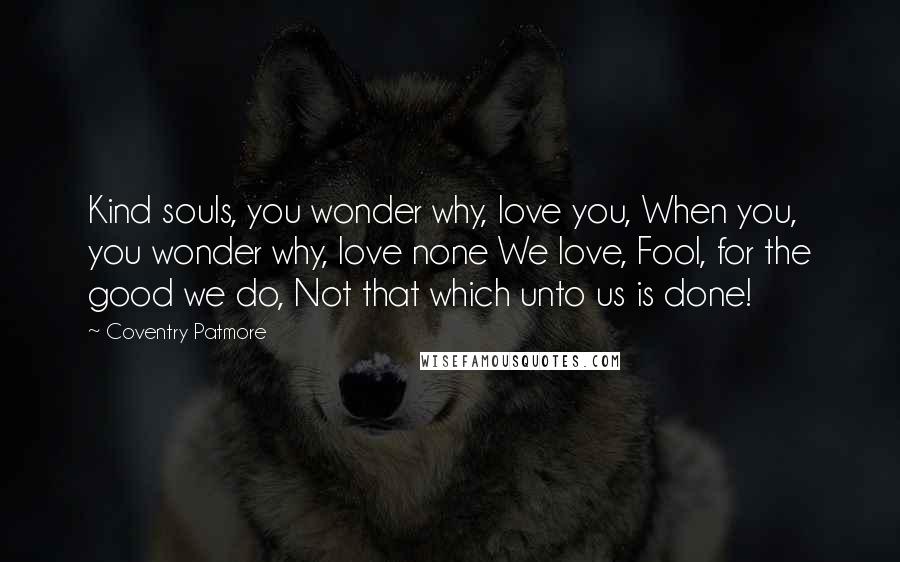 Coventry Patmore quotes: Kind souls, you wonder why, love you, When you, you wonder why, love none We love, Fool, for the good we do, Not that which unto us is done!