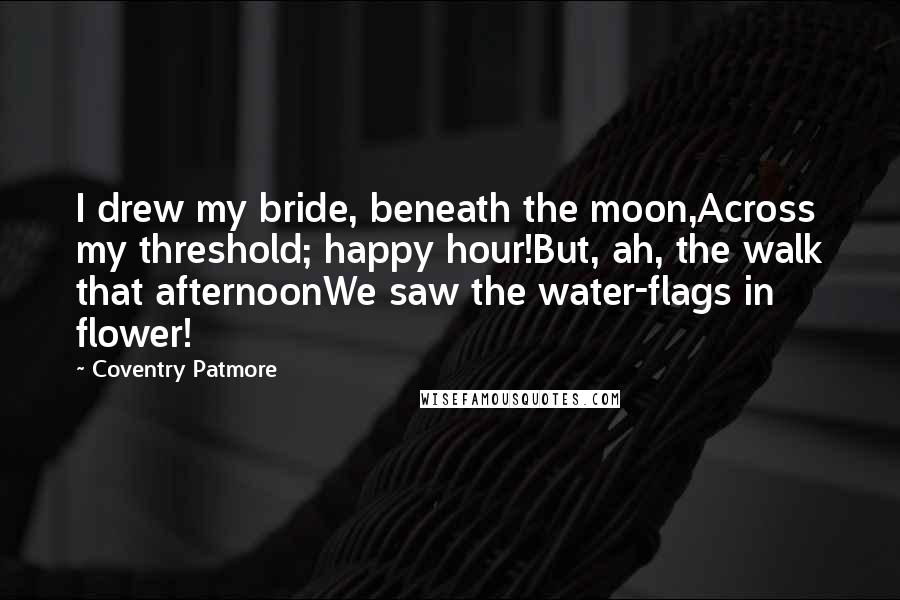 Coventry Patmore quotes: I drew my bride, beneath the moon,Across my threshold; happy hour!But, ah, the walk that afternoonWe saw the water-flags in flower!