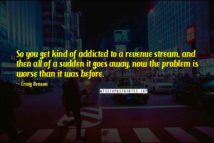Craig Benson quotes: So you get kind of addicted to a revenue stream, and then all of a sudden it goes away, now the problem is worse than it was before. Craig Benson quotes: So you get kind of addicted to a revenue stream, and then all of a sudden it goes away, now the problem is worse than it was before.