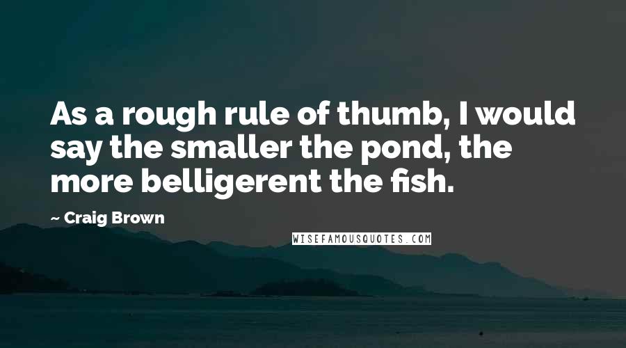 Craig Brown quotes: As a rough rule of thumb, I would say the smaller the pond, the more belligerent the fish. Craig Brown quotes: As a rough rule of thumb, I would say the smaller the pond, the more belligerent the fish.