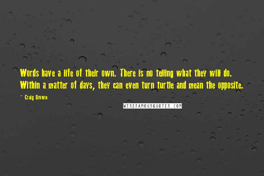 Craig Brown quotes: Words have a life of their own. There is no telling what they will do. Within a matter of days, they can even turn turtle and mean the opposite. Craig Brown quotes: Words have a life of their own. There is no telling what they will do. Within a matter of days, they can even turn turtle and mean the opposite.