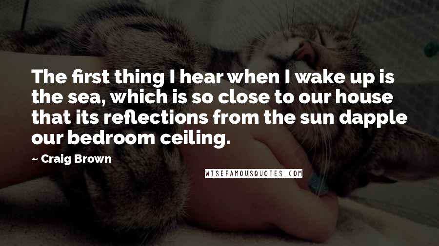Craig Brown quotes: The first thing I hear when I wake up is the sea, which is so close to our house that its reflections from the sun dapple our bedroom ceiling. Craig Brown quotes: The first thing I hear when I wake up is the sea, which is so close to our house that its reflections from the sun dapple our bedroom ceiling.