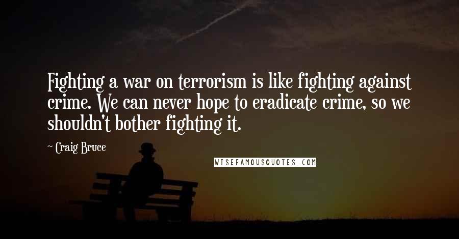 Craig Bruce quotes: Fighting a war on terrorism is like fighting against crime. We can never hope to eradicate crime, so we shouldn't bother fighting it. Craig Bruce quotes: Fighting a war on terrorism is like fighting against crime. We can never hope to eradicate crime, so we shouldn't bother fighting it.