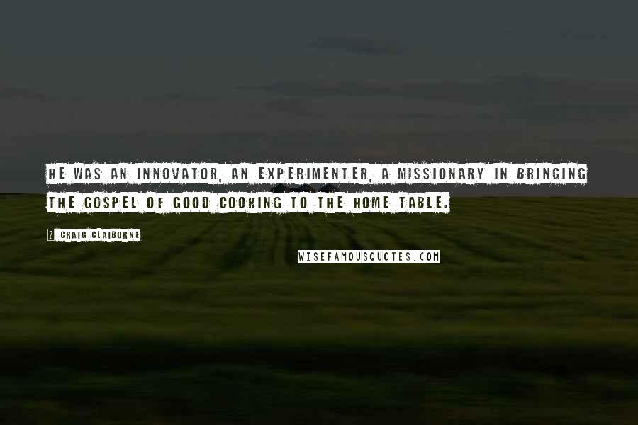 Craig Claiborne quotes: He was an innovator, an experimenter, a missionary in bringing the gospel of good cooking to the home table. Craig Claiborne quotes: He was an innovator, an experimenter, a missionary in bringing the gospel of good cooking to the home table.
