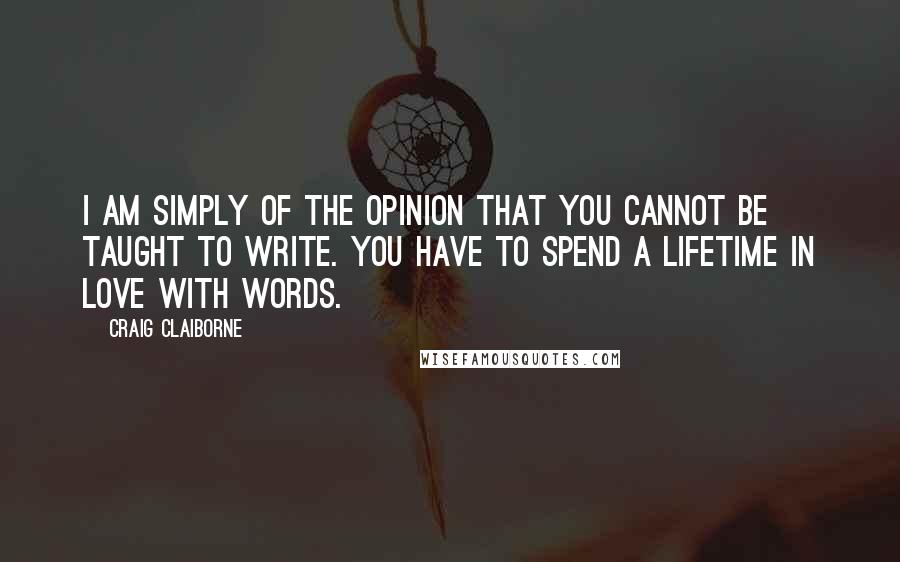 Craig Claiborne quotes: I am simply of the opinion that you cannot be taught to write. You have to spend a lifetime in love with words. Craig Claiborne quotes: I am simply of the opinion that you cannot be taught to write. You have to spend a lifetime in love with words.