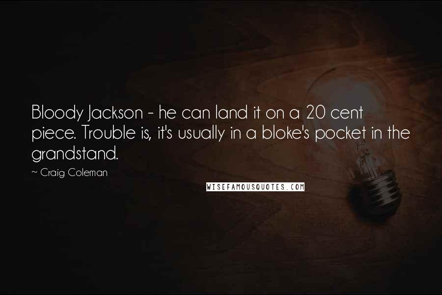 Craig Coleman quotes: Bloody Jackson - he can land it on a 20 cent piece. Trouble is, it's usually in a bloke's pocket in the grandstand. Craig Coleman quotes: Bloody Jackson - he can land it on a 20 cent piece. Trouble is, it's usually in a bloke's pocket in the grandstand.