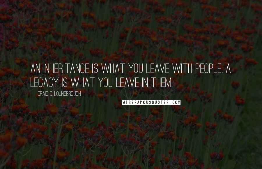 Craig D. Lounsbrough quotes: An inheritance is what you leave with people. A legacy is what you leave in them.