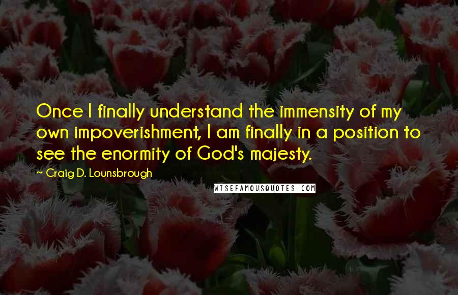 Craig D. Lounsbrough quotes: Once I finally understand the immensity of my own impoverishment, I am finally in a position to see the enormity of God's majesty.