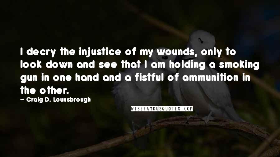 Craig D. Lounsbrough quotes: I decry the injustice of my wounds, only to look down and see that I am holding a smoking gun in one hand and a fistful of ammunition in the