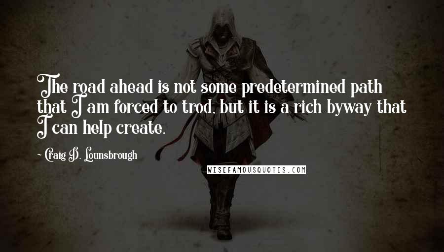 Craig D. Lounsbrough quotes: The road ahead is not some predetermined path that I am forced to trod, but it is a rich byway that I can help create.