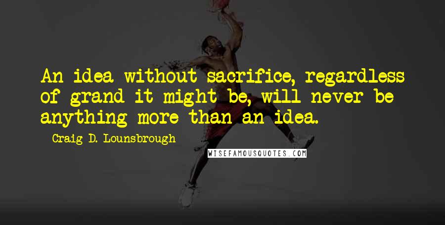 Craig D. Lounsbrough quotes: An idea without sacrifice, regardless of grand it might be, will never be anything more than an idea.