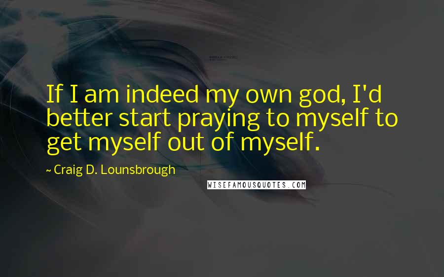 Craig D. Lounsbrough quotes: If I am indeed my own god, I'd better start praying to myself to get myself out of myself.