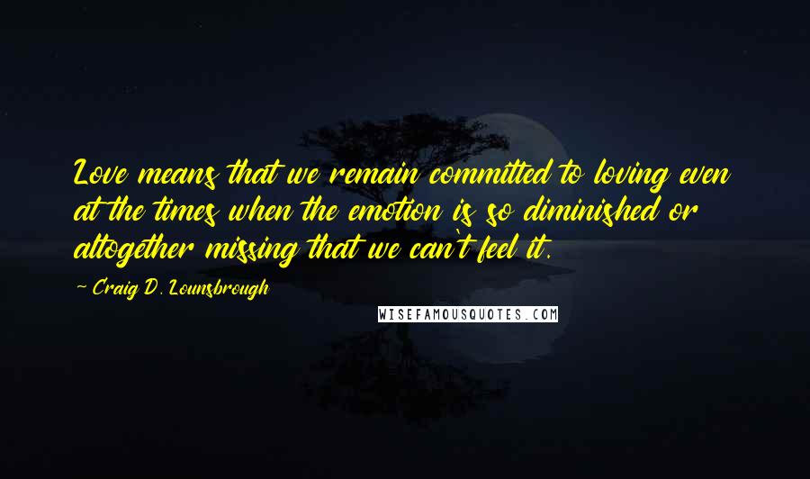 Craig D. Lounsbrough quotes: Love means that we remain committed to loving even at the times when the emotion is so diminished or altogether missing that we can't feel it.