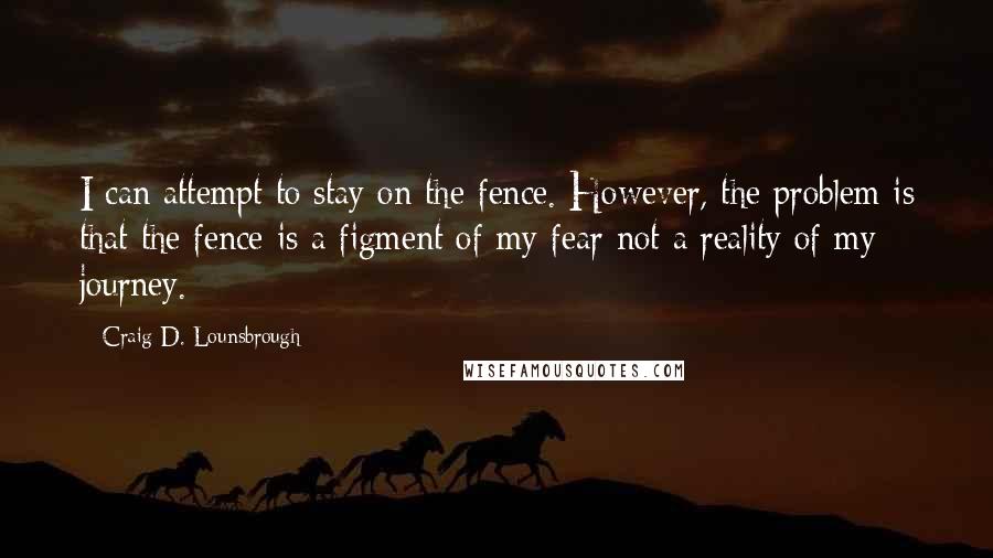 Craig D. Lounsbrough quotes: I can attempt to stay on the fence. However, the problem is that the fence is a figment of my fear not a reality of my journey.